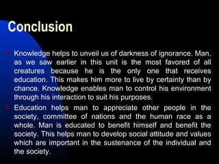 Conclusion
 Knowledge helps to unveil us of darkness of ignorance. Man,
as we saw earlier in this unit is the most favored of all
creatures because he is the only one that receives
education. This makes him more to live by certainty than by
chance. Knowledge enables man to control his environment
through his interaction to suit his purposes.
 Education helps man to appreciate other people in the
society, committee of nations and the human race as a
whole. Man is educated to benefit himself and benefit the
society. This helps man to develop social attitude and values
which are important in the sustenance of the individual and
the society.
 