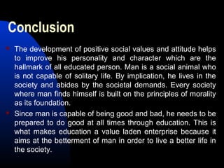 Conclusion
 The development of positive social values and attitude helps
to improve his personality and character which are the
hallmark of all educated person. Man is a social animal who
is not capable of solitary life. By implication, he lives in the
society and abides by the societal demands. Every society
where man finds himself is built on the principles of morality
as its foundation.
 Since man is capable of being good and bad, he needs to be
prepared to do good at all times through education. This is
what makes education a value laden enterprise because it
aims at the betterment of man in order to live a better life in
the society.
 