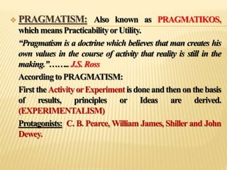  PRAGMATISM: Also known as PRAGMATIKOS,
whichmeansPracticabilityorUtility.
“Pragmatism is a doctrine which believes that man creates his
own values in the course of activity that reality is still in the
making.”……..J.S.Ross
AccordingtoPRAGMATISM:
FirsttheActivityorExperimentisdoneandthenonthebasis
of results, principles or Ideas are derived.
(EXPERIMENTALISM)
Protagonists: C. B. Pearce, William James, Shiller and John
Dewey.
 