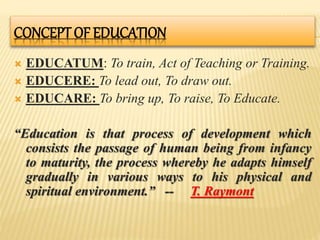 CONCEPT OF EDUCATION
 EDUCATUM: To train, Act of Teaching or Training.
 EDUCERE: To lead out, To draw out.
 EDUCARE: To bring up, To raise, To Educate.
“Education is that process of development which
consists the passage of human being from infancy
to maturity, the process whereby he adapts himself
gradually in various ways to his physical and
spiritual environment.” -- T. Raymont
 