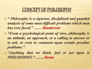 CONCEPT OF PHILOSOPHY
 “ Philosophy is a rigorous, disciplined and guarded
analysis of some most difficult problems which man
has ever faced.” …… Handerson
 “From a psychological point of view, philosophy is
an attitude, an approach, or a calling to answer or
to ask, or even to comment upon certain peculiar
problems.”
 “Anything that we think, feel or act upon is
PHILOSOPHY.”……..Tarun
 