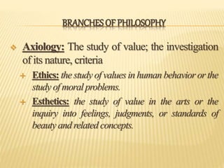 BRANCHES OF PHILOSOPHY
 Axiology: The study of value; the investigation
of its nature, criteria
 Ethics: the study of values in human behavior or the
study of moral problems.
 Esthetics: the study of value in the arts or the
inquiry into feelings, judgments, or standards of
beauty and related concepts.
 