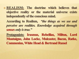  REALISM: The doctrine which believes that
objective reality or the material universe exists
independently of the conscious mind.
According to Realism, “the things as we see and
perceive are realities. Knowledge acquired through
senses only is true.”
Protagonists: Irasmus, Rebellias, Milton, Lord
Montaigne, John Locke, Mulcaster, Bacon, Ratke,
Commenius, White Head & Bertrand Russel
 