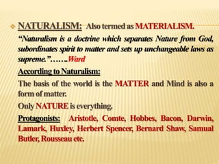  NATURALISM: AlsotermedasMATERIALISM.
“Naturalism is a doctrine which separates Nature from God,
subordinates spirit to matter and sets up unchangeable laws as
supreme.”…….Ward
AccordingtoNaturalism:
The basis of the world is the MATTER and Mind is also a
formofmatter.
OnlyNATUREiseverything.
Protagonists: Aristotle, Comte, Hobbes, Bacon, Darwin,
Lamark, Huxley, Herbert Spencer, Bernard Shaw, Samual
Butler,Rousseauetc.
 