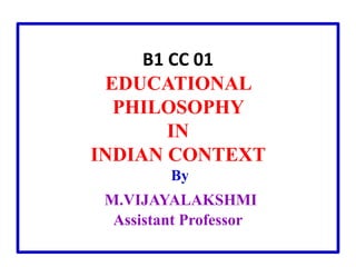 B1 CC 01
EDUCATIONAL
PHILOSOPHY
IN
INDIAN CONTEXT
By
M.VIJAYALAKSHMI
Assistant Professor
 
