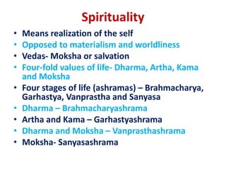 Spirituality
• Means realization of the self
• Opposed to materialism and worldliness
• Vedas- Moksha or salvation
• Four-fold values of life- Dharma, Artha, Kama
and Moksha
• Four stages of life (ashramas) – Brahmacharya,
Garhastya, Vanprastha and Sanyasa
• Dharma – Brahmacharyashrama
• Artha and Kama – Garhastyashrama
• Dharma and Moksha – Vanprasthashrama
• Moksha- Sanyasashrama
 