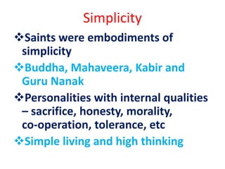Simplicity
Saints were embodiments of
simplicity
Buddha, Mahaveera, Kabir and
Guru Nanak
Personalities with internal qualities
– sacrifice, honesty, morality,
co-operation, tolerance, etc
Simple living and high thinking
 