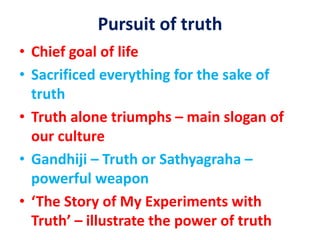 Pursuit of truth
• Chief goal of life
• Sacrificed everything for the sake of
truth
• Truth alone triumphs – main slogan of
our culture
• Gandhiji – Truth or Sathyagraha –
powerful weapon
• ‘The Story of My Experiments with
Truth’ – illustrate the power of truth
 