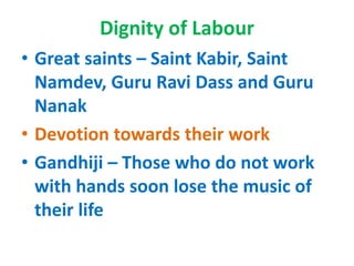 Dignity of Labour
• Great saints – Saint Kabir, Saint
Namdev, Guru Ravi Dass and Guru
Nanak
• Devotion towards their work
• Gandhiji – Those who do not work
with hands soon lose the music of
their life
 