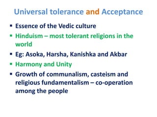 Universal tolerance and Acceptance
 Essence of the Vedic culture
 Hinduism – most tolerant religions in the
world
 Eg: Asoka, Harsha, Kanishka and Akbar
 Harmony and Unity
 Growth of communalism, casteism and
religious fundamentalism – co-operation
among the people
 