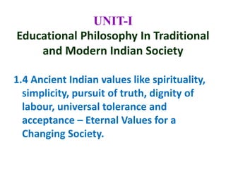 UNIT-I
Educational Philosophy In Traditional
and Modern Indian Society
1.4 Ancient Indian values like spirituality,
simplicity, pursuit of truth, dignity of
labour, universal tolerance and
acceptance – Eternal Values for a
Changing Society.
 