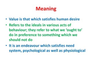 Meaning
• Value is that which satisfies human desire
• Refers to the ideals in various acts of
behaviour; they refer to what we ‘ought to’
do in preference to something which we
should not do
• It is an endeavour which satisfies need
system, psychological as well as physiological
 