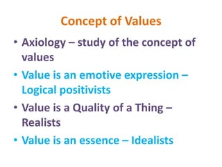 Concept of Values
• Axiology – study of the concept of
values
• Value is an emotive expression –
Logical positivists
• Value is a Quality of a Thing –
Realists
• Value is an essence – Idealists
 