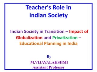 Teacher's Role in
Indian Society
Indian Society in Transition – Impact of
Globalization and Privatization –
Educational Planning in India
By
M.VIJAYALAKSHMI
Assistant Professor
 