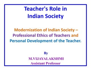 Teacher's Role in
Indian Society
Modernization of Indian Society –
Professional Ethics of Teachers and
Personal Development of the Teacher.
By
M.VIJAYALAKSHMI
Assistant Professor
 