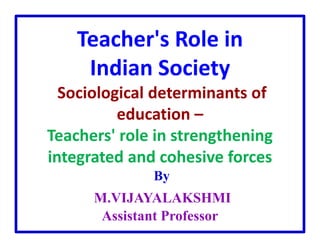 Teacher's Role in
Indian Society
Sociological determinants of
education –
Teachers' role in strengthening
integrated and cohesive forces
By
M.VIJAYALAKSHMI
Assistant Professor
 
