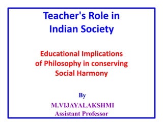 Teacher's Role in
Indian Society
Educational Implications
of Philosophy in conserving
Social Harmony
By
M.VIJAYALAKSHMI
Assistant Professor
 