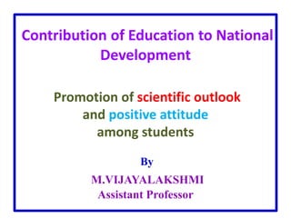 Contribution of Education to National
Development
Promotion of scientific outlook
and positive attitude
among students
By
M.VIJAYALAKSHMI
Assistant Professor
 