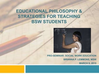 EDUCATIONAL PHILOSOPHY &
STRATEGIES FOR TEACHING
BSW STUDENTS
PRO-SEMINAR: SOCIAL WORK EDUCATION
BRIANNA P. LEMMONS, MSW
MARCH 9, 2010
 