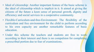 • Ideal of citizenship: Another important feature of the basic scheme is
the ideal of citizenship which is implicit in it. It aimed at giving the
citizens of the future a keen sense of personal growth, dignity and
efficiency and social services in a cooperative community.
• Flexible-Curriculum-and-free-Environment: The flexibility of the
curriculum and free environment for the child to perform according
to his own capacity are another remarkable features of basic
education.
• Under this scheme the teachers and students are free to work
according to their interest and there is no compulsion for completing
a prescribed portion due to fear of examinations.
 