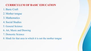 CURRICULUM OF BASIC EDUCATION
1. Basic Craft
2. Mother tongue
3. Mathematics
4. Social Studies
5. General Science
6. Art, Music and Drawing
7. Domestic Science
8. Hindi for that area in which it is not the mother tongue
 