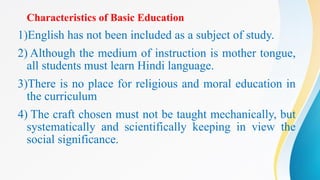 Characteristics of Basic Education
1)English has not been included as a subject of study.
2) Although the medium of instruction is mother tongue,
all students must learn Hindi language.
3)There is no place for religious and moral education in
the curriculum
4) The craft chosen must not be taught mechanically, but
systematically and scientifically keeping in view the
social significance.
 