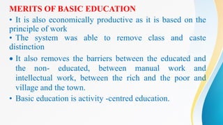 MERITS OF BASIC EDUCATION
• It is also economically productive as it is based on the
principle of work
• The system was able to remove class and caste
distinction
 It also removes the barriers between the educated and
the non- educated, between manual work and
intellectual work, between the rich and the poor and
village and the town.
• Basic education is activity -centred education.
 