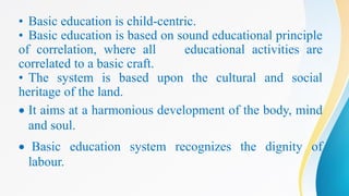 • Basic education is child-centric.
• Basic education is based on sound educational principle
of correlation, where all educational activities are
correlated to a basic craft.
• The system is based upon the cultural and social
heritage of the land.
 It aims at a harmonious development of the body, mind
and soul.
 Basic education system recognizes the dignity of
labour.
 