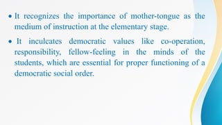  It recognizes the importance of mother-tongue as the
medium of instruction at the elementary stage.
 It inculcates democratic values like co-operation,
responsibility, fellow-feeling in the minds of the
students, which are essential for proper functioning of a
democratic social order.
 