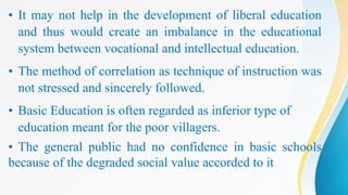 • It may not help in the development of liberal education
and thus would create an imbalance in the educational
system between vocational and intellectual education.
• The method of correlation as technique of instruction was
not stressed and sincerely followed.
• Basic Education is often regarded as inferior type of
education meant for the poor villagers.
• The general public had no confidence in basic schools
because of the degraded social value accorded to it
 