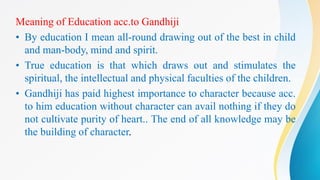 Meaning of Education acc.to Gandhiji
• By education I mean all-round drawing out of the best in child
and man-body, mind and spirit.
• True education is that which draws out and stimulates the
spiritual, the intellectual and physical faculties of the children.
• Gandhiji has paid highest importance to character because acc.
to him education without character can avail nothing if they do
not cultivate purity of heart.. The end of all knowledge may be
the building of character.
 