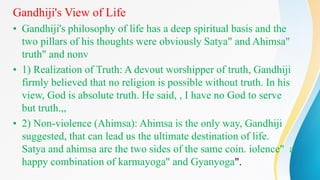 Gandhiji's View of Life
• Gandhiji's philosophy of life has a deep spiritual basis and the
two pillars of his thoughts were obviously Satya" and Ahimsa"
truth" and nonv
• 1) Realization of Truth: A devout worshipper of truth, Gandhiji
firmly believed that no religion is possible without truth. In his
view, God is absolute truth. He said, , I have no God to serve
but truth.,,
• 2) Non-violence (Ahimsa): Ahimsa is the only way, Gandhiji
suggested, that can lead us the ultimate destination of life.
Satya and ahimsa are the two sides of the same coin. iolence" a
happy combination of karmayoga" and Gyanyoga".
 
