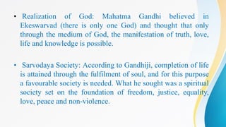 • Realization of God: Mahatma Gandhi believed in
Ekeswarvad (there is only one God) and thought that only
through the medium of God, the manifestation of truth, love,
life and knowledge is possible.
• Sarvodaya Society: According to Gandhiji, completion of life
is attained through the fulfilment of soul, and for this purpose
a favourable society is needed. What he sought was a spiritual
society set on the foundation of freedom, justice, equality,
love, peace and non-violence.
 