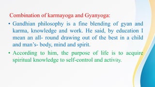 Combination of karmayoga and Gyanyoga:
• Gandhian philosophy is a fine blending of gyan and
karma, knowledge and work. He said, by education I
mean an all- round drawing out of the best in a child
and man’s- body, mind and spirit.
• According to him, the purpose of life is to acquire
spiritual knowledge to self-control and activity.
 