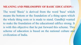 MEANING AND PHILOSOPHY OF BASIC EDUCATION :
The word 'Basic' is derived from the word 'base' which
means the bottom or the foundation of a thing upon which
the whole thing rests or is made to stand. Gandhiji wanted
to make the foundation of the educational edifice strong. It
is with this objective that he put forward this scheme. This
scheme of education is based on the national culture and
civilization of India.
 