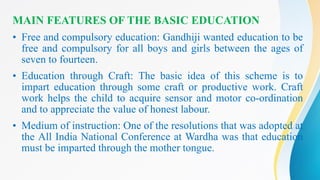 MAIN FEATURES OF THE BASIC EDUCATION
• Free and compulsory education: Gandhiji wanted education to be
free and compulsory for all boys and girls between the ages of
seven to fourteen.
• Education through Craft: The basic idea of this scheme is to
impart education through some craft or productive work. Craft
work helps the child to acquire sensor and motor co-ordination
and to appreciate the value of honest labour.
• Medium of instruction: One of the resolutions that was adopted at
the All India National Conference at Wardha was that education
must be imparted through the mother tongue.
 