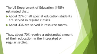 The US Department of Education (1989)
estimated that:
 About 27% of all special education students
are served in regular classes.
 About 43% are served in resource rooms.
Thus, about 70% receive a substantial amount
of their education in the integrated or
regular setting.
 