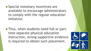 Special monetary incentives are
available to encourage administrators
to comply with the regular education
initiative.
Thus, when students need full or part-
time separate physical education
instruction, strong supportive evidence
is required to obtain such placement.
 