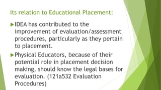 Its relation to Educational Placement:
IDEA has contributed to the
improvement of evaluation/assessment
procedures, particularly as they pertain
to placement.
Physical Educators, because of their
potential role in placement decision
making, should know the legal bases for
evaluation. (121a532 Evaluation
Procedures)
 