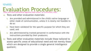 121a532;
Evaluation Procedures:State and local educational agencies shall insure, at a minimum, that:
a) Tests and other evaluation materials:
1) Are provided and administered in the child's native language or
other mode of communication, unless it is clearly not feasible to
do so:
2) Have been validated for the specific purpose for which they are
used; and
3) Are administered by trained personnel in conformance with the
instructions provided by their producers;
b) Tests and other evaluation materials include those tailored to
assess specific areas of educational need and not merely those
which are designed to provide a single general intelligence
quotient;
 