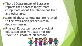 The US Department of Education
reports that parents lodge more
complaints about the placement than
any other area.
Many of these complaints are related
to the evaluation procedures in
decision making.
Physical Educators lack of physical
education tests validated for the
specific purpose of placement.
 