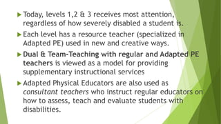  Today, levels 1,2 & 3 receives most attention,
regardless of how severely disabled a student is.
 Each level has a resource teacher (specialized in
Adapted PE) used in new and creative ways.
 Dual & Team-Teaching with regular and Adapted PE
teachers is viewed as a model for providing
supplementary instructional services
 Adapted Physical Educators are also used as
consultant teachers who instruct regular educators on
how to assess, teach and evaluate students with
disabilities.
 