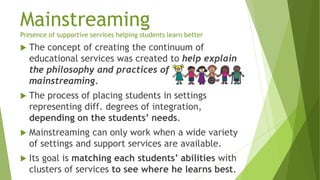 Mainstreaming
Presence of supportive services helping students learn better
 The concept of creating the continuum of
educational services was created to help explain
the philosophy and practices of
mainstreaming.
 The process of placing students in settings
representing diff. degrees of integration,
depending on the students’ needs.
 Mainstreaming can only work when a wide variety
of settings and support services are available.
 Its goal is matching each students’ abilities with
clusters of services to see where he learns best.
 
