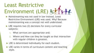 Least Restrictive
Environment (LRE)
 Mainstreaming was not used in law instead, Least
Restrictive Environment (LRE) was used. Why? Because
mainstreaming was a concept not well understood.
 LRE requires two (2) decisions for every curricular
subjects:
1. What services are appropriate and;
2. Where and How can they be taught so that interaction
with regular children is greatest.
 LRE is determined individually for each student.
 LRE varies in terms of curriculum content and teaching
style.
 