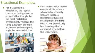 Situational Examples:
 For a student in a
wheelchair, the regular
classroom during a soccer
or football unit might be
the most restrictive
environment, whereas the
same classroom during in
archery or swimming unit
might be less restrictive.
 For students with severe
emotional disturbance
who needs externally
imposed limits, a
movement education
setting might be more
restrictive (permitting
less learning) than a
command-style follow-
the-leader class.
 