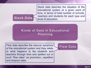 Stock data describe the situation of the
educational system at a given point of
time, in terms of total number of schools,
teachers and students for each type and
level of education.
Flow data describe the internal dynamics
of the educational system and they relate
to what happens to the students and
teachers through time and spelled out in
such “flow rates” as promotion, repetition
and dropout rates.
 