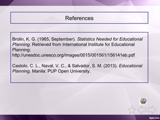 References
Brolin, K. G. (1965, September). Statistics Needed for Educational
Planning. Retrieved from International Institute for Educational
Planning:
http://unesdoc.unesco.org/images/0015/001561/156141eb.pdf
Castolo, C. L., Naval, V. C., & Salvador, S. M. (2013). Educational
Planning. Manila: PUP Open University.
 