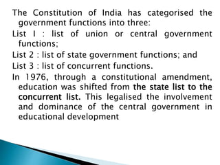 The Constitution of India has categorised the
government functions into three:
List I : list of union or central government
functions;
List 2 : list of state government functions; and
List 3 : list of concurrent functions.
In 1976, through a constitutional amendment,
education was shifted from the state list to the
concurrent list. This legalised the involvement
and dominance of the central government in
educational development
 