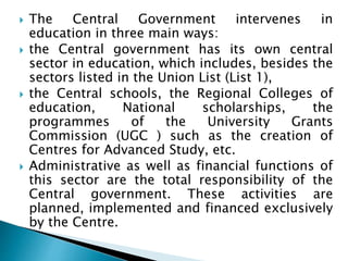  The Central Government intervenes in
education in three main ways:
 the Central government has its own central
sector in education, which includes, besides the
sectors listed in the Union List (List 1),
 the Central schools, the Regional Colleges of
education, National scholarships, the
programmes of the University Grants
Commission (UGC ) such as the creation of
Centres for Advanced Study, etc.
 Administrative as well as financial functions of
this sector are the total responsibility of the
Central government. These activities are
planned, implemented and financed exclusively
by the Centre.
 