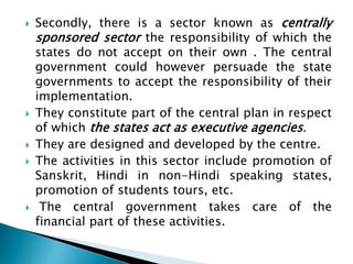  Secondly, there is a sector known as centrally
sponsored sector the responsibility of which the
states do not accept on their own . The central
government could however persuade the state
governments to accept the responsibility of their
implementation.
 They constitute part of the central plan in respect
of which the states act as executive agencies.
 They are designed and developed by the centre.
 The activities in this sector include promotion of
Sanskrit, Hindi in non-Hindi speaking states,
promotion of students tours, etc.
 The central government takes care of the
financial part of these activities.
 